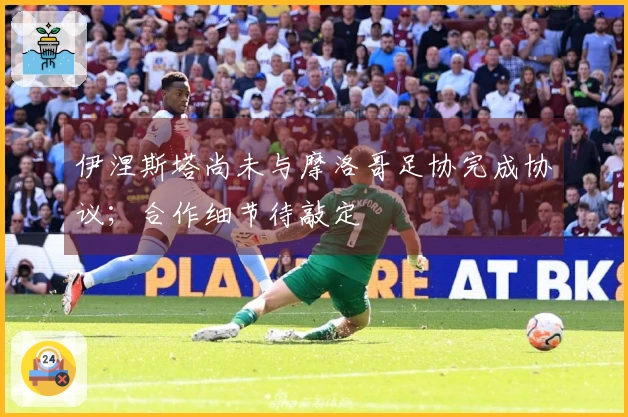 伊涅斯塔尚未与摩洛哥足协完成协议；合作细节待敲定