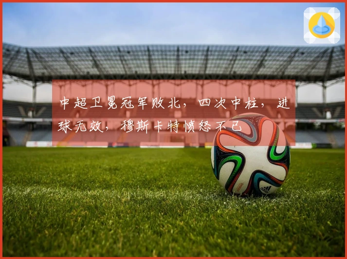 中超卫冕冠军败北，四次中柱，进球无效，穆斯卡特愤怒不已