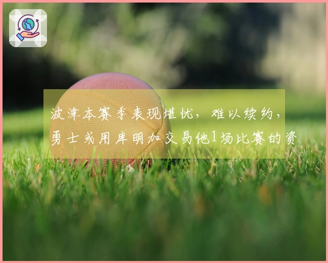 波津本赛季表现堪忧，难以续约，勇士或用库明加交易他1场比赛的资格？