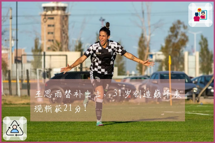 王思雨替补出击，31岁创造巅峰表现斩获21分！
