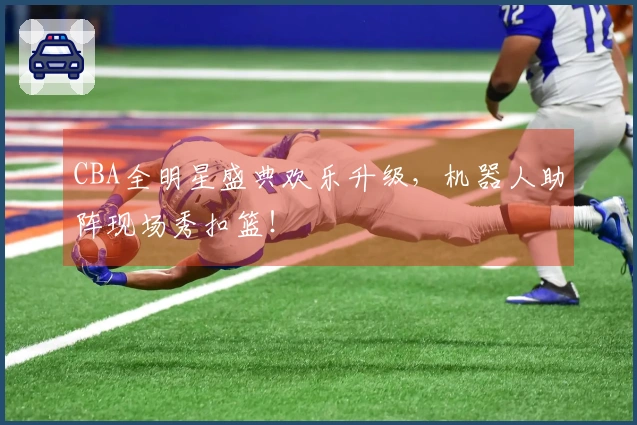 CBA全明星盛典欢乐升级，机器人助阵现场秀扣篮！