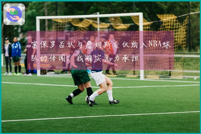富保罗否认与詹姆斯合伙购入NBA球队的传闻：我确实无力承担