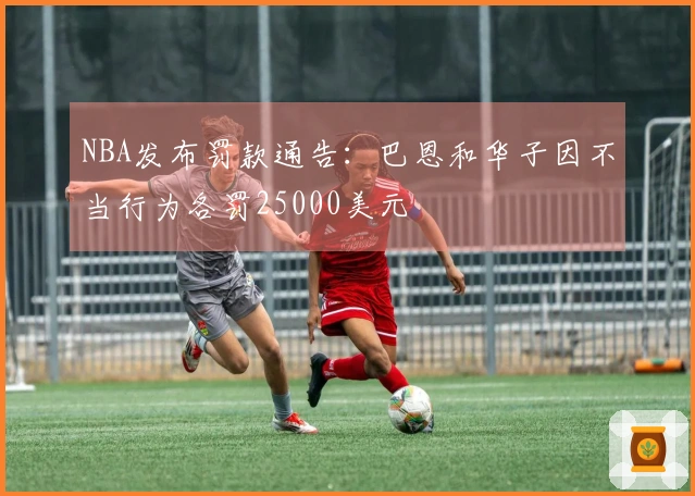 NBA发布罚款通告：巴恩和华子因不当行为各罚25000美元