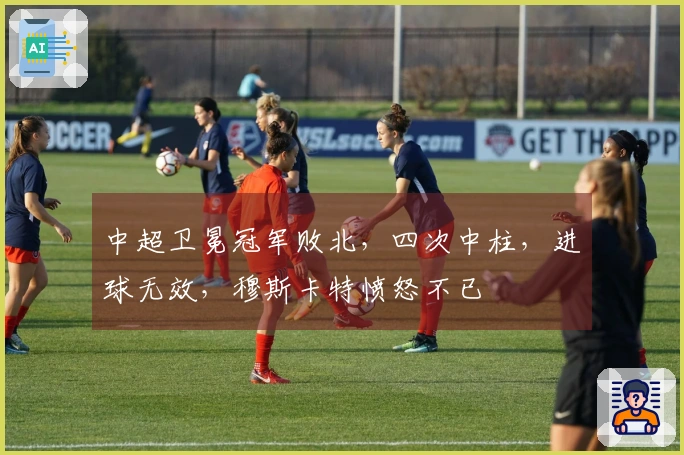 中超卫冕冠军败北，四次中柱，进球无效，穆斯卡特愤怒不已