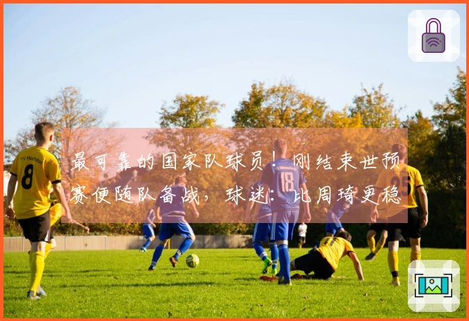 最可靠的国家队球员！刚结束世预赛便随队备战，球迷：比周琦更稳重了