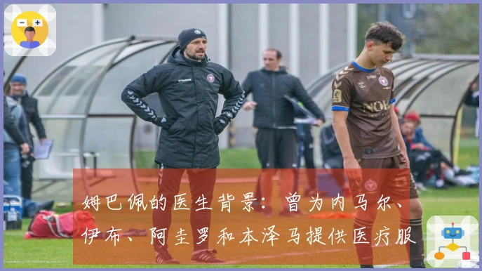 姆巴佩的医生背景：曾为内马尔、伊布、阿圭罗和本泽马提供医疗服务