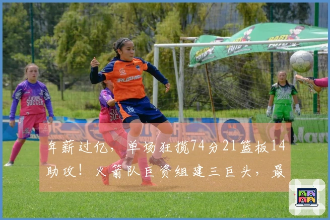 年薪过亿，单场狂揽74分21篮板14助攻！火箭队巨资组建三巨头，最终成效显著