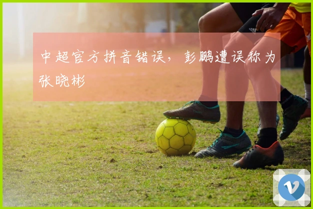 中超官方拼音错误，彭鹏遭误称为张晓彬