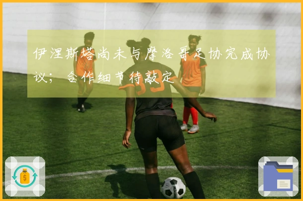 伊涅斯塔尚未与摩洛哥足协完成协议；合作细节待敲定