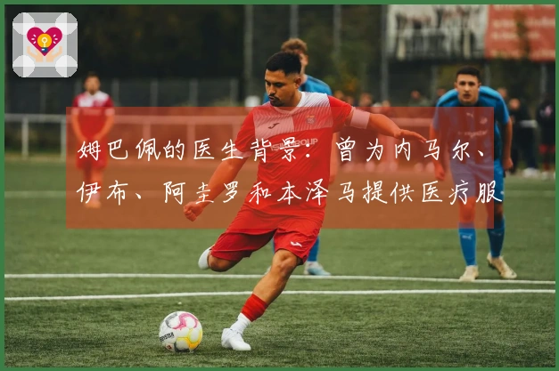 姆巴佩的医生背景：曾为内马尔、伊布、阿圭罗和本泽马提供医疗服务