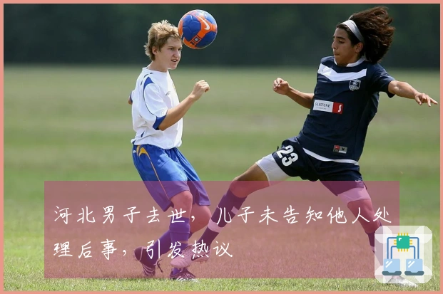 河北男子去世，儿子未告知他人处理后事，引发热议