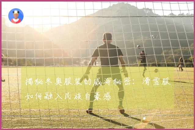 揭秘冬奥服装的威海秘密：滑雪服如何融入民族自豪感