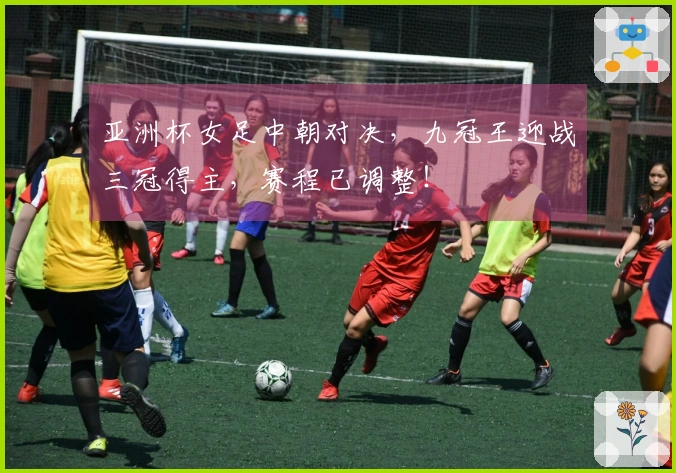 亚洲杯女足中朝对决，九冠王迎战三冠得主，赛程已调整！