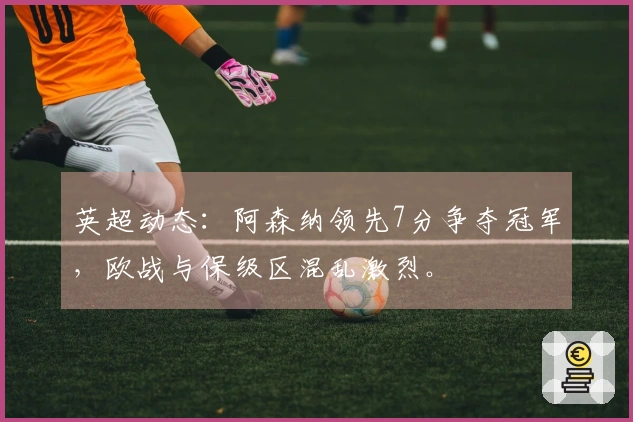 英超动态：阿森纳领先7分争夺冠军，欧战与保级区混乱激烈。