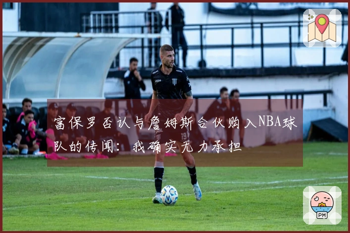 富保罗否认与詹姆斯合伙购入NBA球队的传闻：我确实无力承担