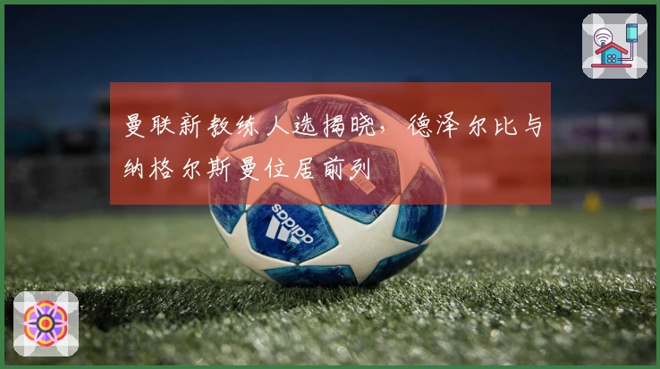 曼联新教练人选揭晓，德泽尔比与纳格尔斯曼位居前列