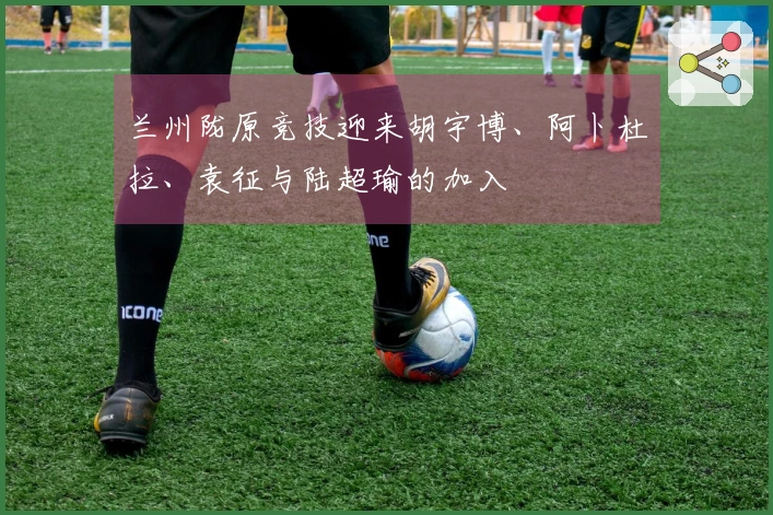 兰州陇原竞技迎来胡宇博、阿卜杜拉、袁征与陆超瑜的加入