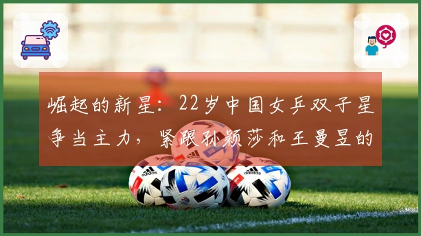 崛起的新星：22岁中国女乒双子星争当主力，紧跟孙颖莎和王曼昱的步伐