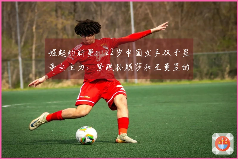 崛起的新星：22岁中国女乒双子星争当主力，紧跟孙颖莎和王曼昱的步伐